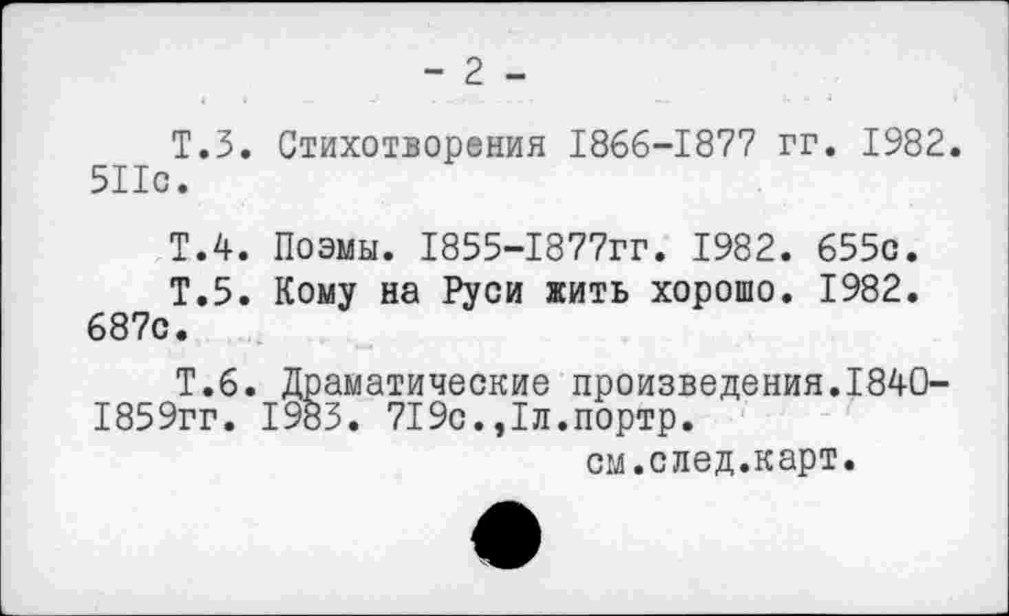 ﻿- 2 -
Т.З. Стихотворения 1866-1877 гг. 1982. 511с.
Т.4. Поэмы. 1855-1877гг. 1982. 655с.
Т.5. Кому на Руси жить хорошо. 1982. 687с.
Т.6. Драматические произведения.1840-1859гг. 1983. 719с.,1л.портр.
см.след.карт.